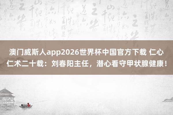 澳门威斯人app2026世界杯中国官方下载 仁心仁术二十载：刘春阳主任，潜心看守甲状腺健康！
