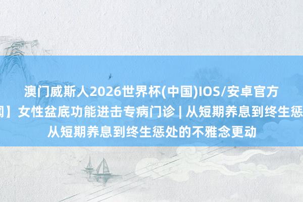 澳门威斯人2026世界杯(中国)IOS/安卓官方下载 【朝医新闻】女性盆底功能进击专病门诊 | 从短期养息到终生惩处的不雅念更动