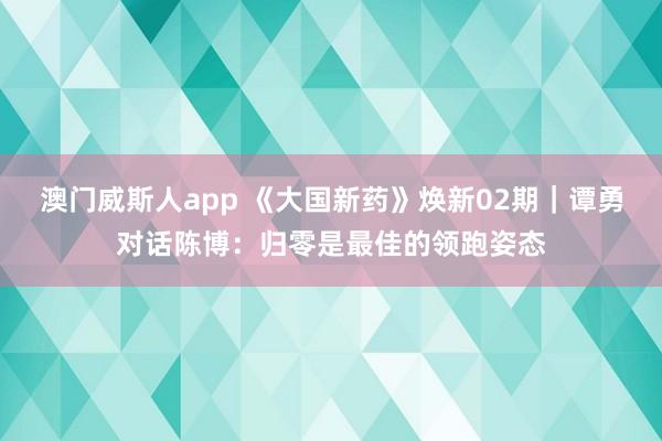 澳门威斯人app 《大国新药》焕新02期｜谭勇对话陈博：归零是最佳的领跑姿态