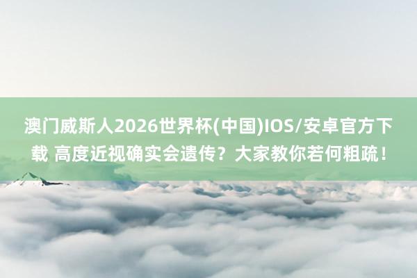 澳门威斯人2026世界杯(中国)IOS/安卓官方下载 高度近视确实会遗传？大家教你若何粗疏！