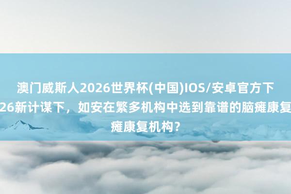 澳门威斯人2026世界杯(中国)IOS/安卓官方下载 2026新计谋下，如安在繁多机构中选到靠谱的脑瘫康复机构？