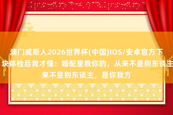 澳门威斯人2026世界杯(中国)IOS/安卓官方下载 花 5000 块体检后我才懂：婚配里救你的，从来不是别东谈主，是你我方