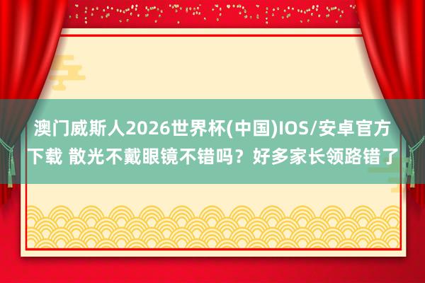 澳门威斯人2026世界杯(中国)IOS/安卓官方下载 散光不戴眼镜不错吗？好多家长领路错了