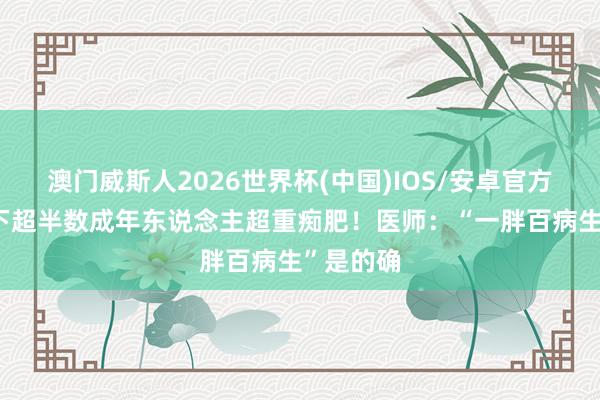 澳门威斯人2026世界杯(中国)IOS/安卓官方下载 天下超半数成年东说念主超重痴肥！医师：“一胖百病生”是的确