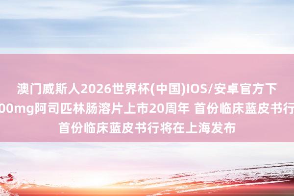 澳门威斯人2026世界杯(中国)IOS/安卓官方下载 国产首研100mg阿司匹林肠溶片上市20周年 首份临床蓝皮书行将在上海发布