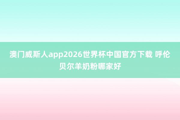 澳门威斯人app2026世界杯中国官方下载 呼伦贝尔羊奶粉哪家好