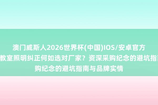 澳门威斯人2026世界杯(中国)IOS/安卓官方下载 2026年教室照明纠正何如选对厂家？资深采购纪念的避坑指南与品牌实情