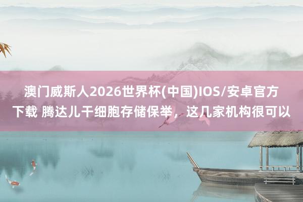 澳门威斯人2026世界杯(中国)IOS/安卓官方下载 腾达儿干细胞存储保举，这几家机构很可以