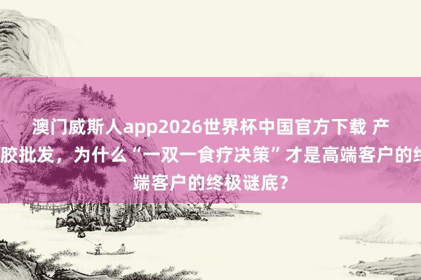 澳门威斯人app2026世界杯中国官方下载 产地直供鱼胶批发，为什么“一双一食疗决策”才是高端客户的终极谜底？