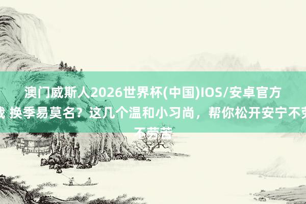 澳门威斯人2026世界杯(中国)IOS/安卓官方下载 换季易莫名？这几个温和小习尚，帮你松开安宁不劳苦