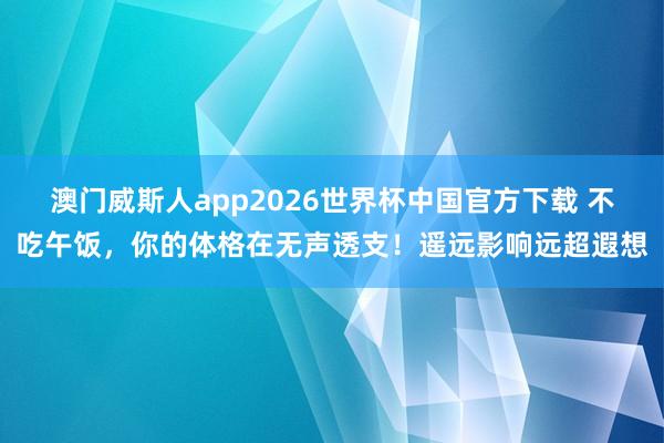 澳门威斯人app2026世界杯中国官方下载 不吃午饭，你的体格在无声透支！遥远影响远超遐想