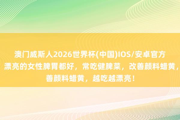 澳门威斯人2026世界杯(中国)IOS/安卓官方下载 中佰康：漂亮的女性脾胃都好，常吃健脾菜，改善颜料蜡黄，越吃越漂亮！