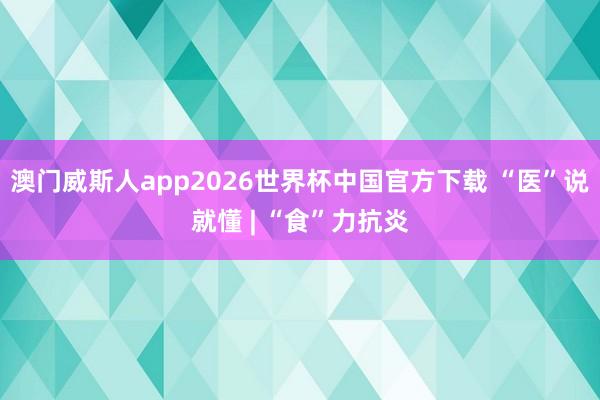 澳门威斯人app2026世界杯中国官方下载 “医”说就懂 | “食”力抗炎