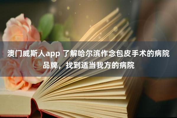 澳门威斯人app 了解哈尔滨作念包皮手术的病院品牌，找到适当我方的病院