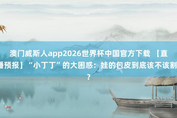 澳门威斯人app2026世界杯中国官方下载 【直播预报】“小丁丁”的大困惑：娃的包皮到底该不该割？