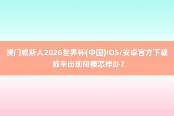 澳门威斯人2026世界杯(中国)IOS/安卓官方下载 临幸出现阳痿怎样办？