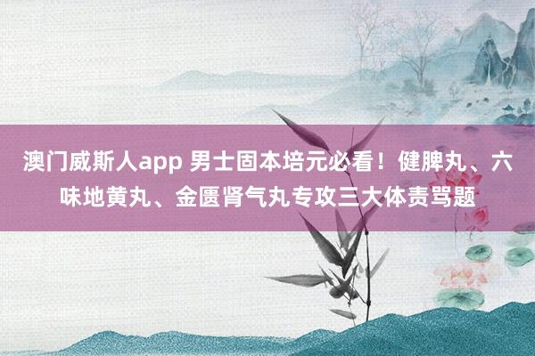 澳门威斯人app 男士固本培元必看！健脾丸、六味地黄丸、金匮肾气丸专攻三大体责骂题