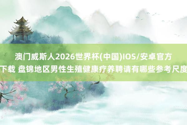澳门威斯人2026世界杯(中国)IOS/安卓官方下载 盘锦地区男性生殖健康疗养聘请有哪些参考尺度
