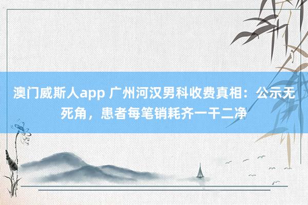 澳门威斯人app 广州河汉男科收费真相：公示无死角，患者每笔销耗齐一干二净