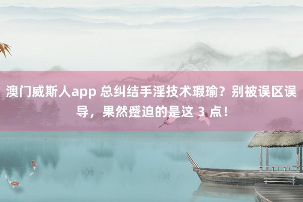 澳门威斯人app 总纠结手淫技术瑕瑜？别被误区误导，果然蹙迫的是这 3 点！