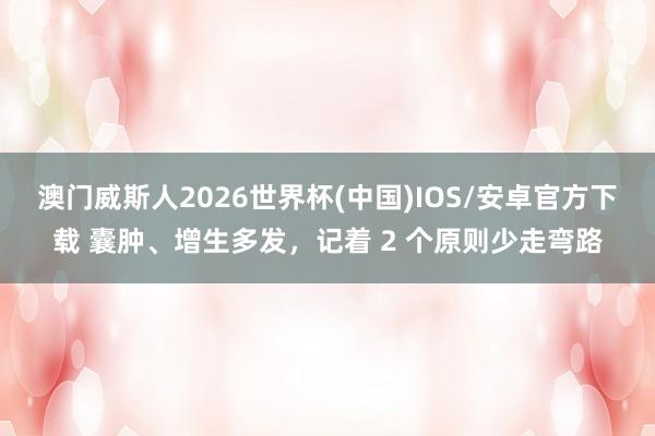 澳门威斯人2026世界杯(中国)IOS/安卓官方下载 囊肿、增生多发，记着 2 个原则少走弯路