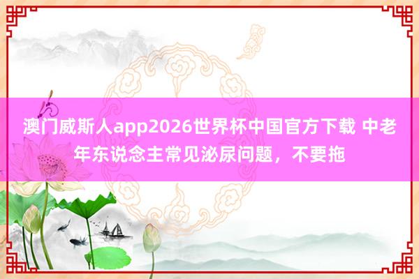 澳门威斯人app2026世界杯中国官方下载 中老年东说念主常见泌尿问题，不要拖