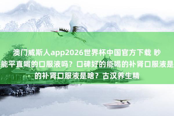 澳门威斯人app2026世界杯中国官方下载 眇小肾虚，有什么能平直喝的口服液吗？口碑好的能喝的补肾口服液是啥？古汉养生精