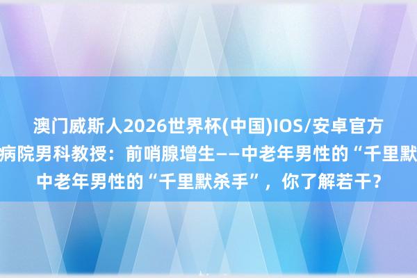 澳门威斯人2026世界杯(中国)IOS/安卓官方下载 长春中西医诱骗病院男科教授:前哨腺增生——中老年男性的“千里默杀手”,你了解若干?