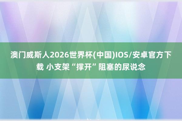 澳门威斯人2026世界杯(中国)IOS/安卓官方下载 小支架“撑开”阻塞的尿说念