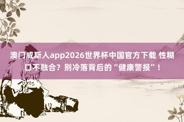 澳门威斯人app2026世界杯中国官方下载 性糊口不融合？别冷落背后的“健康警报”！