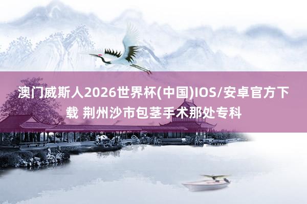 澳门威斯人2026世界杯(中国)IOS/安卓官方下载 荆州沙市包茎手术那处专科