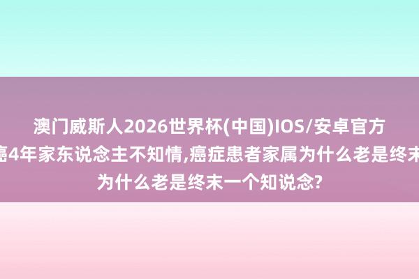 澳门威斯人2026世界杯(中国)IOS/安卓官方下载 吴妈抗癌4年家东说念主不知情，癌症患者家属为什么老是终末一个知说念?