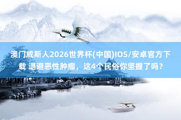 澳门威斯人2026世界杯(中国)IOS/安卓官方下载 退避恶性肿瘤，这4个民俗你坚握了吗？
