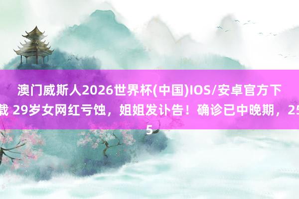 澳门威斯人2026世界杯(中国)IOS/安卓官方下载 29岁女网红亏蚀,姐姐发讣告!确诊已中晚期,25