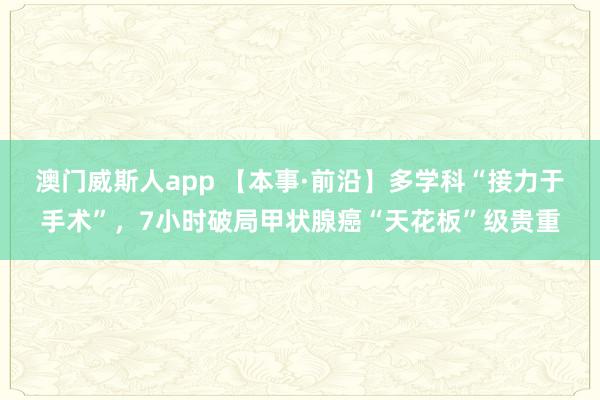 澳门威斯人app 【本事·前沿】多学科“接力于手术”，7小时破局甲状腺癌“天花板”级贵重