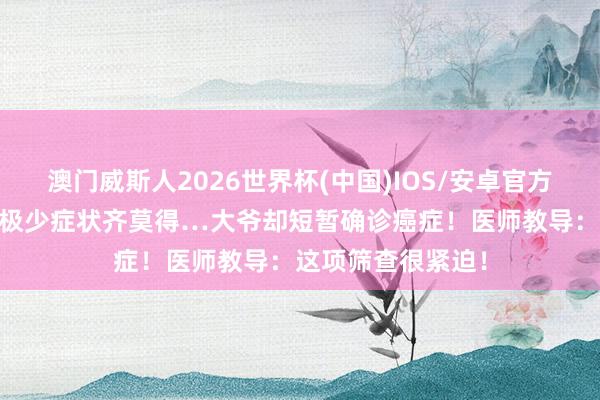澳门威斯人2026世界杯(中国)IOS/安卓官方下载 能吃能睡，极少症状齐莫得…大爷却短暂确诊癌症！医师教导：这项筛查很紧迫！