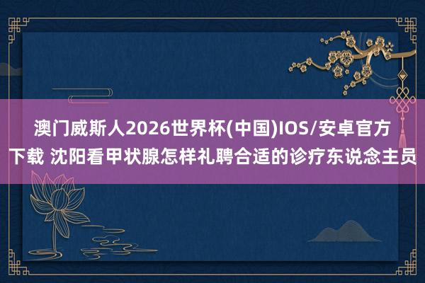 澳门威斯人2026世界杯(中国)IOS/安卓官方下载 沈阳看甲状腺怎样礼聘合适的诊疗东说念主员