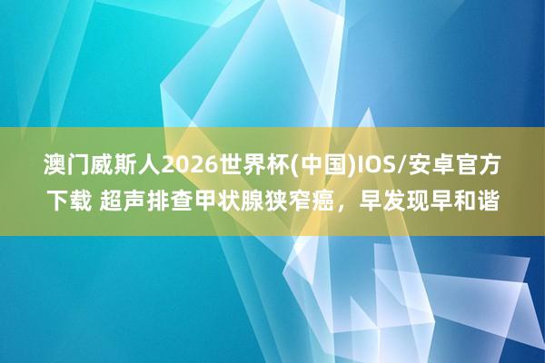 澳门威斯人2026世界杯(中国)IOS/安卓官方下载 超声排查甲状腺狭窄癌，早发现早和谐