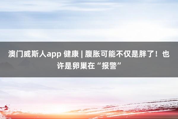 澳门威斯人app 健康 | 腹胀可能不仅是胖了！也许是卵巢在“报警”