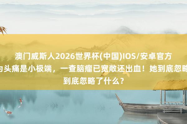 澳门威斯人2026世界杯(中国)IOS/安卓官方下载 认为头痛是小极端，一查脑瘤已宽敞还出血！她到底忽略了什么？