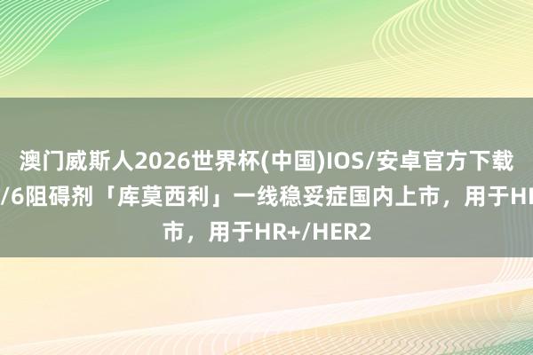 澳门威斯人2026世界杯(中国)IOS/安卓官方下载 CDK2/4/6阻碍剂「库莫西利」一线稳妥症国内上市，用于HR+/HER2