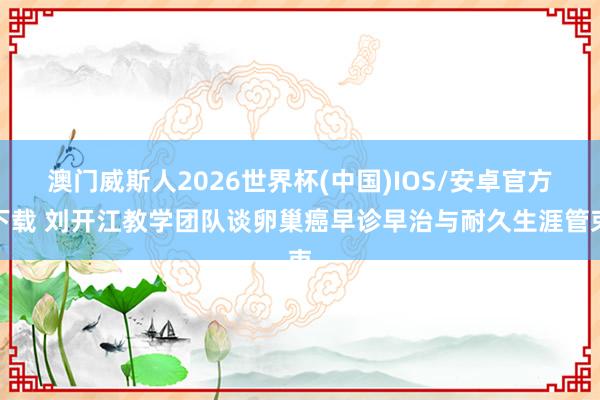 澳门威斯人2026世界杯(中国)IOS/安卓官方下载 刘开江教学团队谈卵巢癌早诊早治与耐久生涯管束