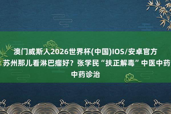 澳门威斯人2026世界杯(中国)IOS/安卓官方下载 苏州那儿看淋巴瘤好？张学民“扶正解毒”中医中药诊治