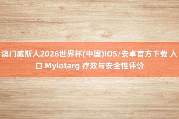 澳门威斯人2026世界杯(中国)IOS/安卓官方下载 入口 Mylotarg 疗效与安全性评价