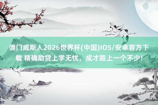 澳门威斯人2026世界杯(中国)IOS/安卓官方下载 精确助贷上学无忧,成才路上一个不少!