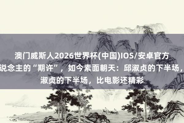澳门威斯人2026世界杯(中国)IOS/安卓官方下载 香港男东说念主的“期许”，如今素面朝天：邱淑贞的下半场，比电影还精彩
