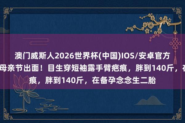 澳门威斯人2026世界杯(中国)IOS/安卓官方下载 45岁任家萱母亲节出面!目生穿短袖露手臂疤痕,胖到140斤,在备孕念念生二胎