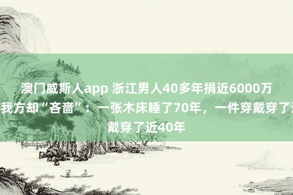 澳门威斯人app 浙江男人40多年捐近6000万元！对我方却“吝啬”：一张木床睡了70年，一件穿戴穿了近40年