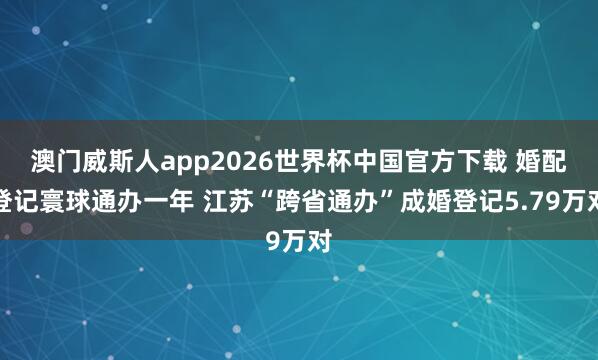澳门威斯人app2026世界杯中国官方下载 婚配登记寰球通办一年 江苏“跨省通办”成婚登记5.79万对