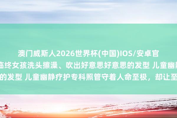 澳门威斯人2026世界杯(中国)IOS/安卓官方下载 海外照管节｜为临终女孩洗头擦澡、吹出好意思好意思的发型 儿童幽静疗护专科照管守着人命至极，却让至极有了温度